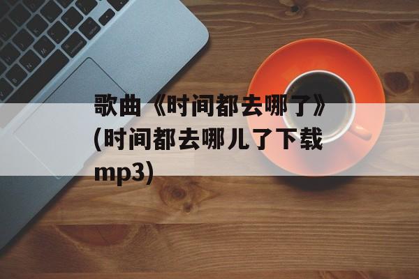 歌曲《时间都去哪了》(时间都去哪儿了下载mp3)-第1张图片-
