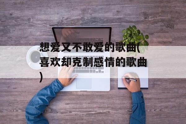 想爱又不敢爱的歌曲(喜欢却克制感情的歌曲)-第1张图片-