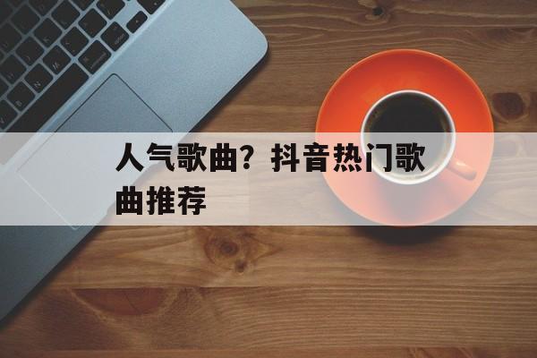 人气歌曲？抖音热门歌曲推荐-第1张图片-