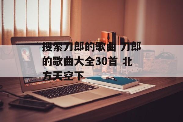 搜索刀郎的歌曲 刀郎的歌曲大全30首 北方天空下-第1张图片-