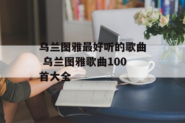 乌兰图雅最好听的歌曲 乌兰图雅歌曲100首大全-第1张图片-