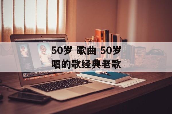50岁 歌曲 50岁唱的歌经典老歌-第1张图片-