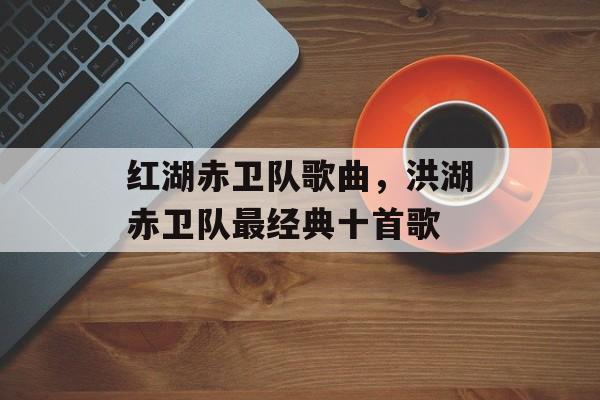 红湖赤卫队歌曲，洪湖赤卫队最经典十首歌-第1张图片-