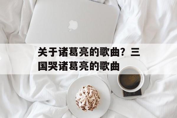 关于诸葛亮的歌曲？三国哭诸葛亮的歌曲-第1张图片-