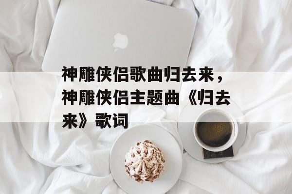 神雕侠侣歌曲归去来，神雕侠侣主题曲《归去来》歌词-第1张图片-