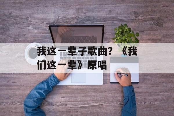 我这一辈子歌曲？《我们这一辈》原唱-第1张图片-