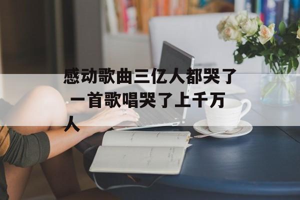 感动歌曲三亿人都哭了 一首歌唱哭了上千万人-第1张图片-