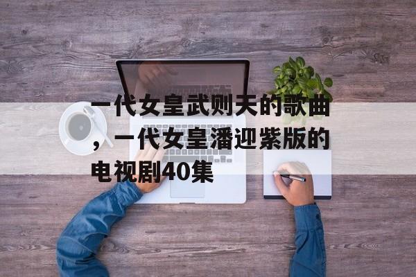 一代女皇武则天的歌曲，一代女皇潘迎紫版的电视剧40集-第1张图片-