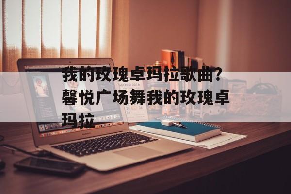 我的玫瑰卓玛拉歌曲？馨悦广场舞我的玫瑰卓玛拉-第1张图片-