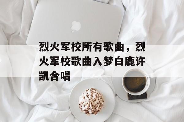 烈火军校所有歌曲，烈火军校歌曲入梦白鹿许凯合唱-第1张图片-