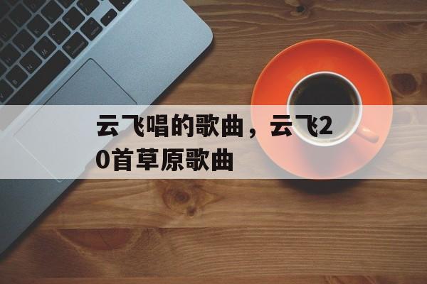 云飞唱的歌曲，云飞20首草原歌曲-第1张图片-