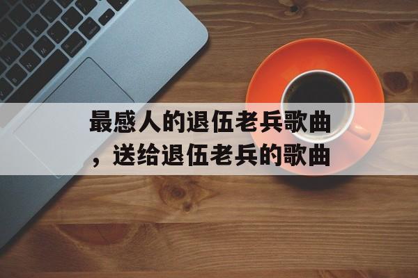 最感人的退伍老兵歌曲，送给退伍老兵的歌曲-第1张图片-
