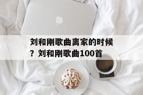 刘和刚歌曲离家的时候？刘和刚歌曲100首-第1张图片-