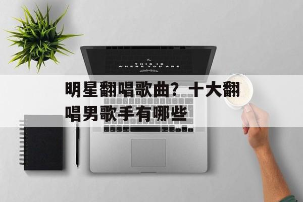 明星翻唱歌曲？十大翻唱男歌手有哪些-第1张图片-