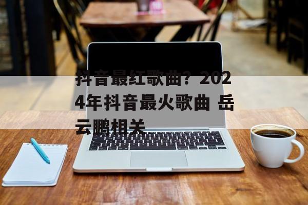 抖音最红歌曲？2024年抖音最火歌曲 岳云鹏相关-第1张图片-