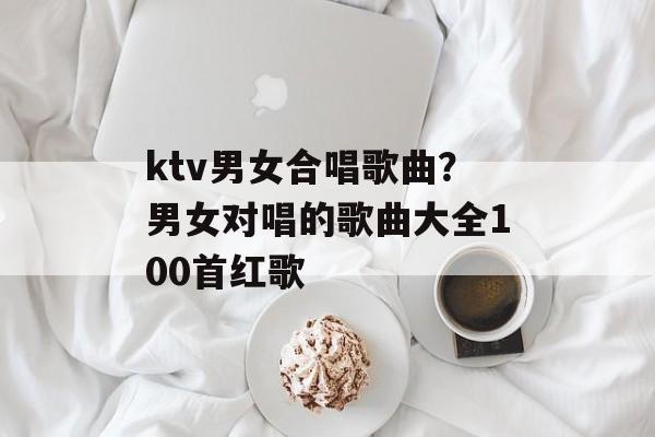 ktv男女合唱歌曲？男女对唱的歌曲大全100首红歌-第1张图片-