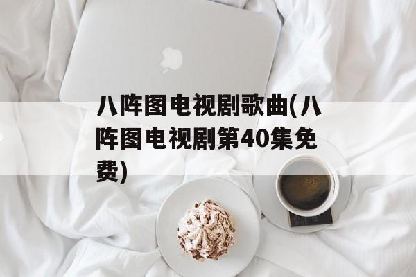 八阵图电视剧歌曲(八阵图电视剧第40集免费)-第1张图片-