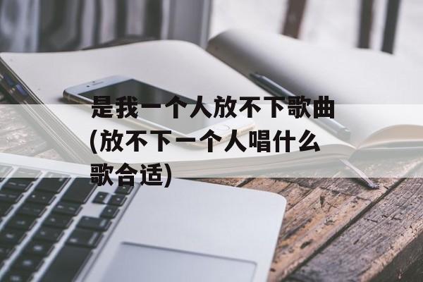 是我一个人放不下歌曲(放不下一个人唱什么歌合适)-第1张图片-