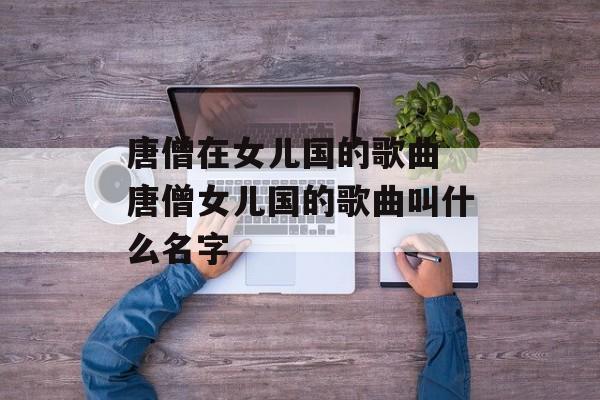 唐僧在女儿国的歌曲 唐僧女儿国的歌曲叫什么名字-第1张图片-