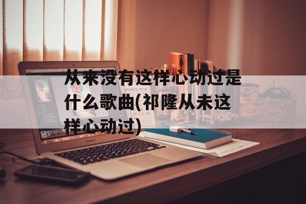 从来没有这样心动过是什么歌曲(祁隆从未这样心动过)-第1张图片-