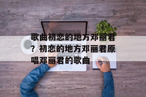 歌曲初恋的地方邓丽君？初恋的地方邓丽君原唱邓丽君的歌曲-第1张图片-