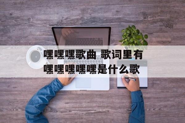 嘿嘿嘿歌曲 歌词里有嘿嘿嘿嘿嘿是什么歌-第1张图片-