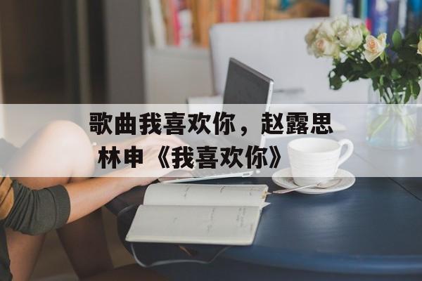 歌曲我喜欢你，赵露思 林申《我喜欢你》-第1张图片-