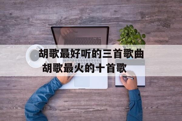 胡歌最好听的三首歌曲 胡歌最火的十首歌-第1张图片-