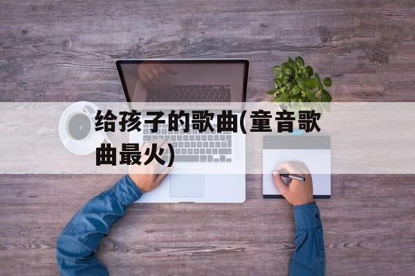 给孩子的歌曲(童音歌曲最火)-第1张图片-
