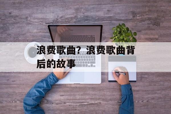 浪费歌曲？浪费歌曲背后的故事-第1张图片-