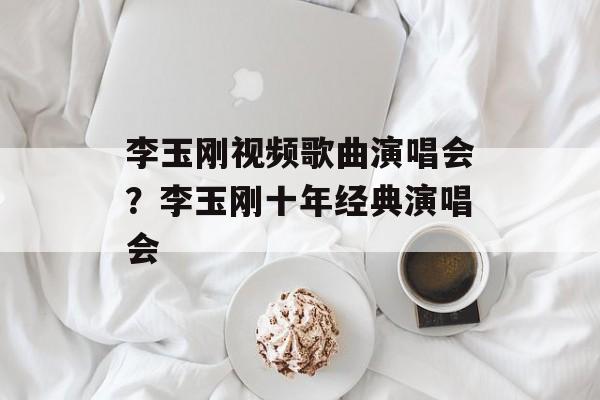 李玉刚视频歌曲演唱会？李玉刚十年经典演唱会-第1张图片-