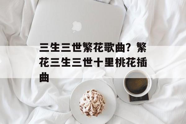 三生三世繁花歌曲？繁花三生三世十里桃花插曲-第1张图片-