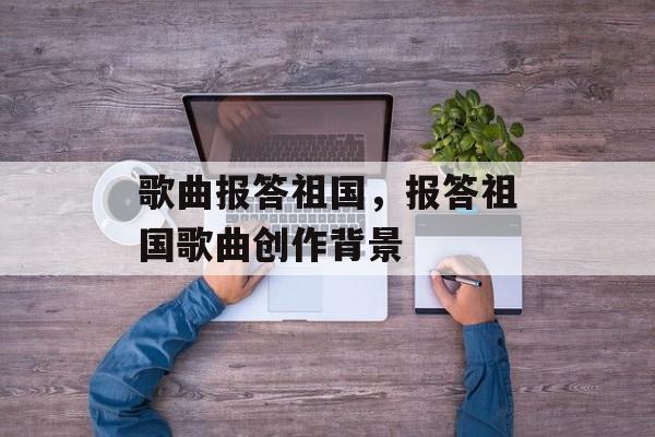 歌曲报答祖国，报答祖国歌曲创作背景-第1张图片-