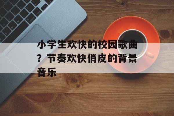 小学生欢快的校园歌曲？节奏欢快俏皮的背景音乐-第1张图片-