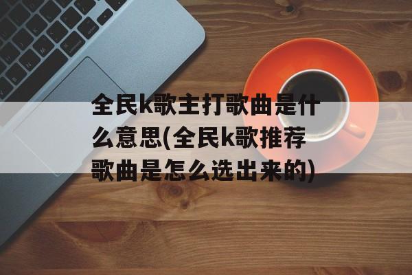 全民k歌主打歌曲是什么意思(全民k歌推荐歌曲是怎么选出来的)-第1张图片-