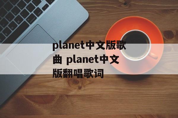 planet中文版歌曲 planet中文版翻唱歌词-第1张图片-