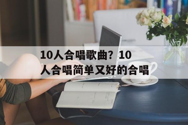 10人合唱歌曲？10人合唱简单又好的合唱-第1张图片-