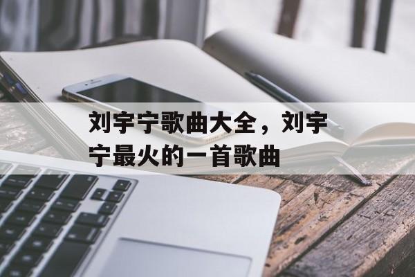 刘宇宁歌曲大全，刘宇宁最火的一首歌曲-第1张图片-