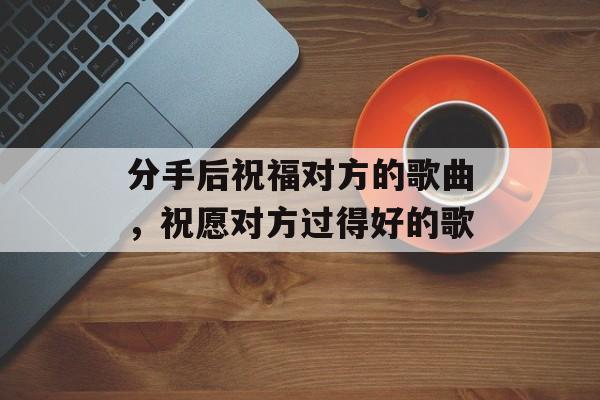 分手后祝福对方的歌曲，祝愿对方过得好的歌-第1张图片-