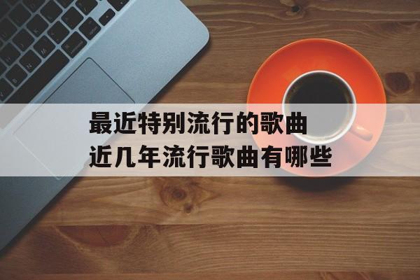 最近特别流行的歌曲 近几年流行歌曲有哪些-第1张图片-