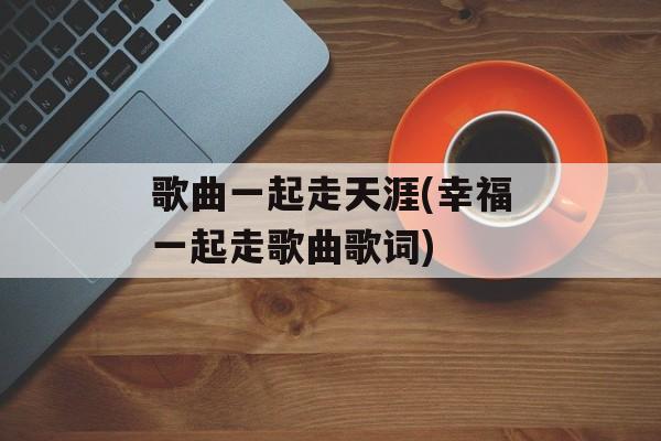 歌曲一起走天涯(幸福一起走歌曲歌词)-第1张图片-
