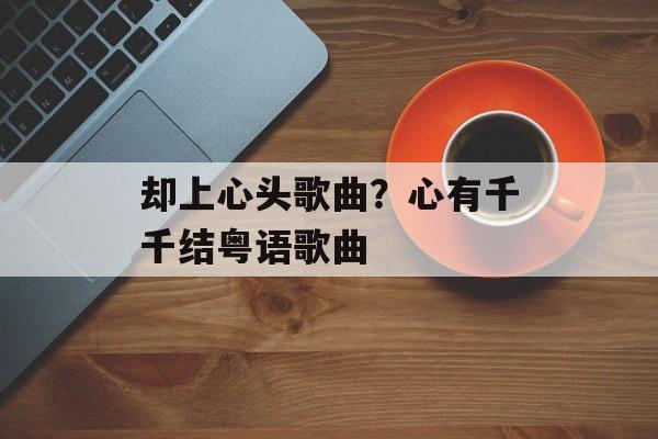 却上心头歌曲？心有千千结粤语歌曲-第1张图片-