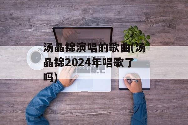汤晶锦演唱的歌曲(汤晶锦2024年唱歌了吗)-第1张图片-