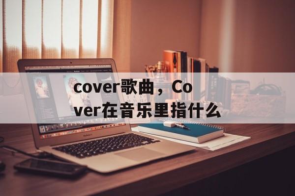 cover歌曲，Cover在音乐里指什么-第1张图片-