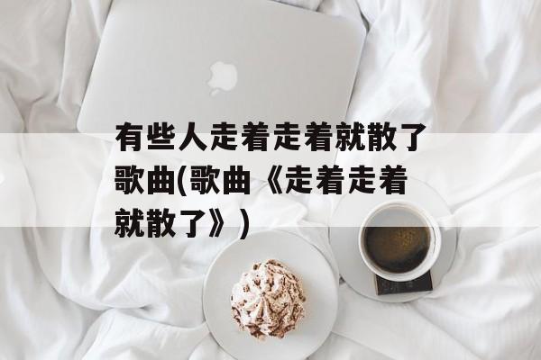 有些人走着走着就散了歌曲(歌曲《走着走着就散了》)-第1张图片-
