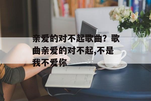 亲爱的对不起歌曲？歌曲亲爱的对不起,不是我不爱你-第1张图片-