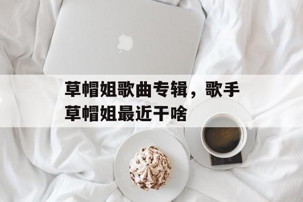 草帽姐歌曲专辑，歌手草帽姐最近干啥-第1张图片-