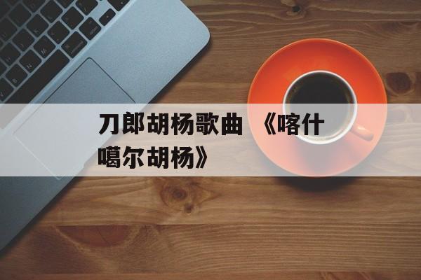 刀郎胡杨歌曲 《喀什噶尔胡杨》-第1张图片-