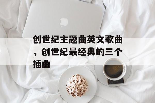 创世纪主题曲英文歌曲，创世纪最经典的三个插曲-第1张图片-