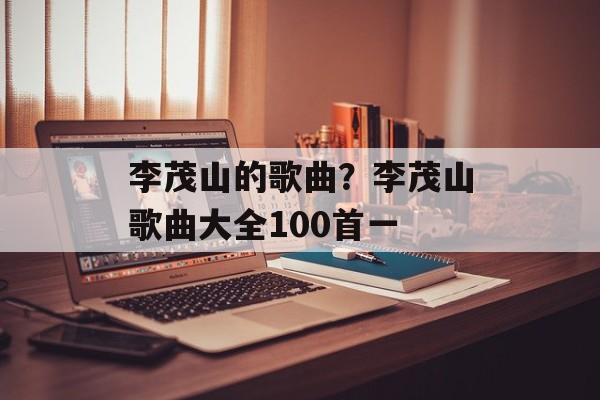 李茂山的歌曲？李茂山歌曲大全100首一-第1张图片-